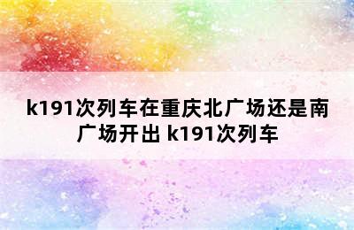 k191次列车在重庆北广场还是南广场开出 k191次列车